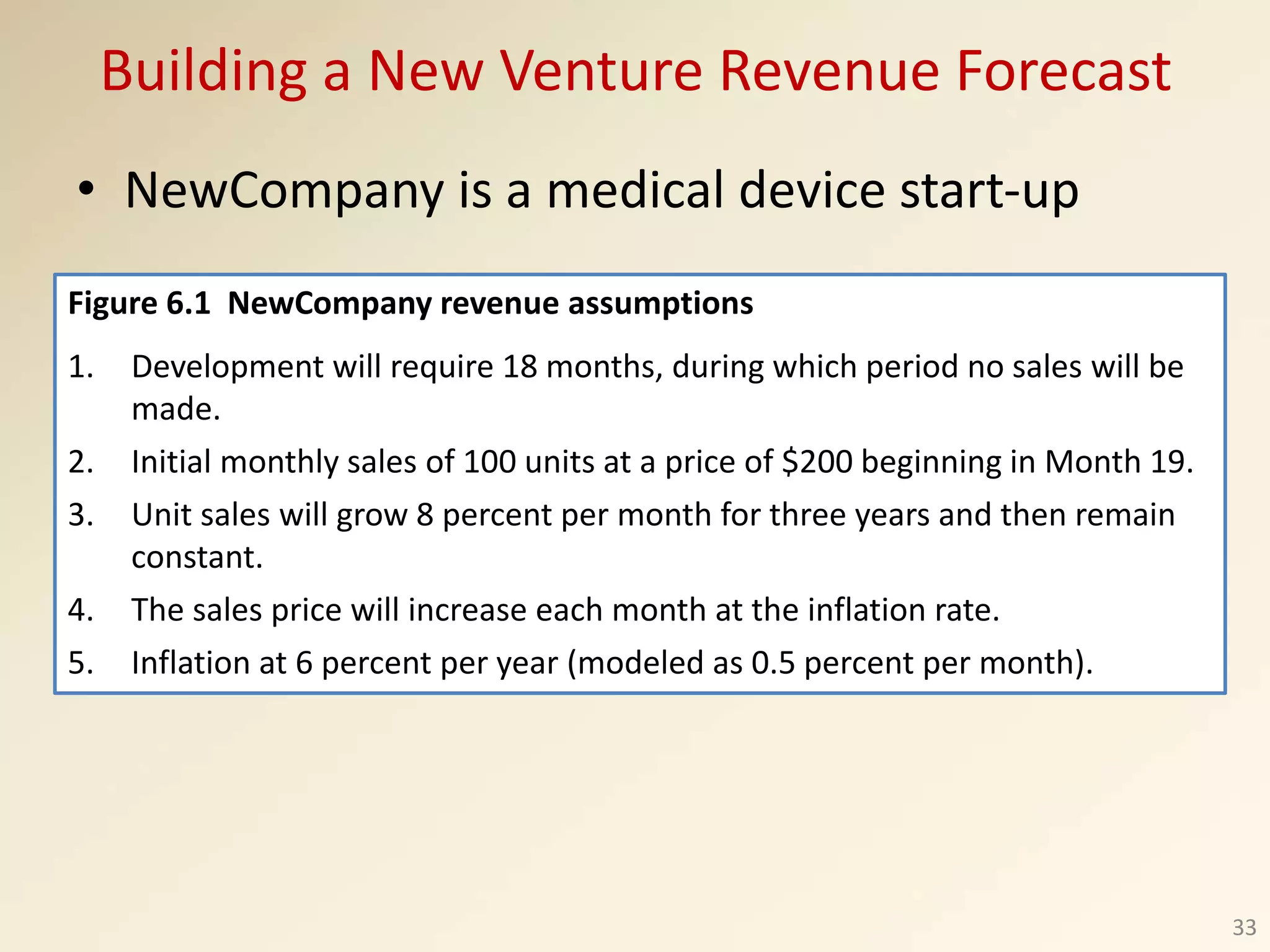 Building a New Venture Revenue Forecast
• NewCompany is a medical device start-up
33
Figure 6.1 NewCompany revenue assumptions
1. Development will require 18 months, during which period no sales will be
made.
2. Initial monthly sales of 100 units at a price of $200 beginning in Month 19.
3. Unit sales will grow 8 percent per month for three years and then remain
constant.
4. The sales price will increase each month at the inflation rate.
5. Inflation at 6 percent per year (modeled as 0.5 percent per month).
 
