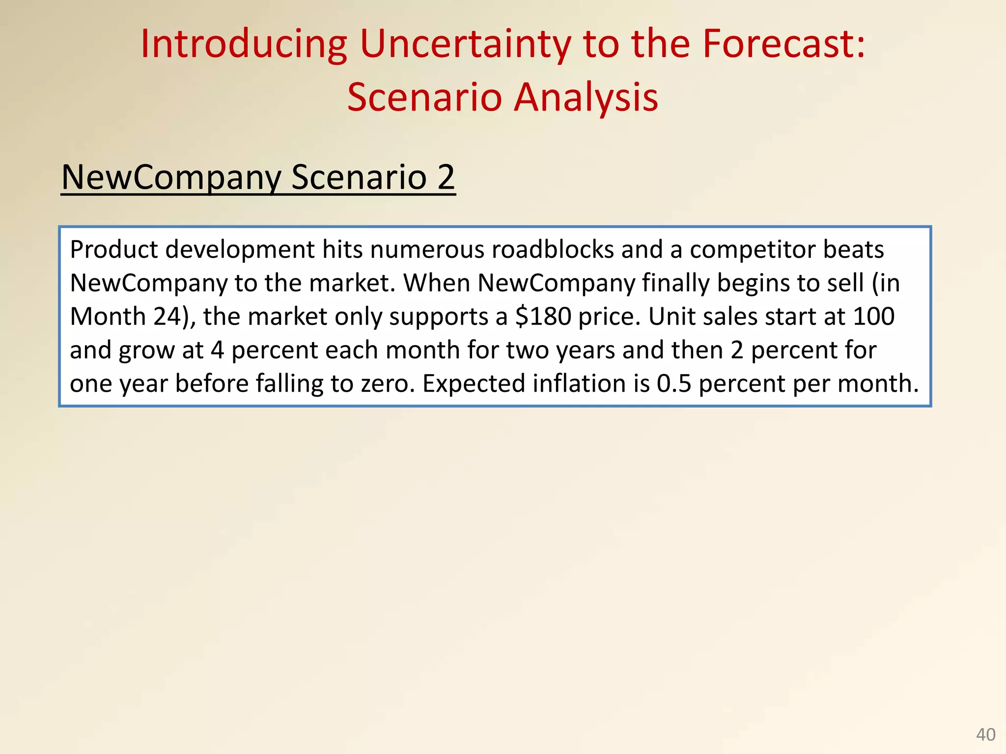 Introducing Uncertainty to the Forecast:
Scenario Analysis
NewCompany Scenario 2
40
Product development hits numerous roadblocks and a competitor beats
NewCompany to the market. When NewCompany finally begins to sell (in
Month 24), the market only supports a $180 price. Unit sales start at 100
and grow at 4 percent each month for two years and then 2 percent for
one year before falling to zero. Expected inflation is 0.5 percent per month.
 