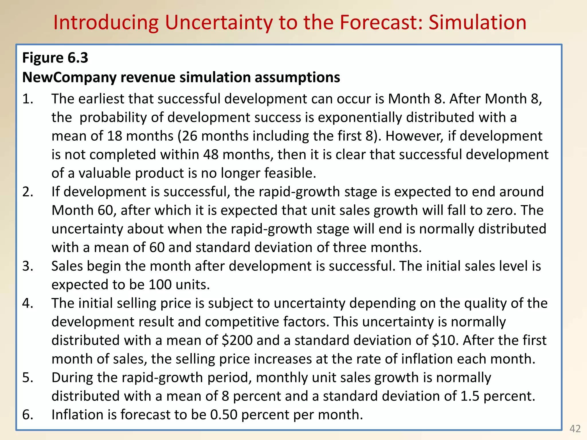 Figure 6.3
NewCompany revenue simulation assumptions
1. The earliest that successful development can occur is Month 8. After Month 8,
the probability of development success is exponentially distributed with a
mean of 18 months (26 months including the first 8). However, if development
is not completed within 48 months, then it is clear that successful development
of a valuable product is no longer feasible.
2. If development is successful, the rapid-growth stage is expected to end around
Month 60, after which it is expected that unit sales growth will fall to zero. The
uncertainty about when the rapid-growth stage will end is normally distributed
with a mean of 60 and standard deviation of three months.
3. Sales begin the month after development is successful. The initial sales level is
expected to be 100 units.
4. The initial selling price is subject to uncertainty depending on the quality of the
development result and competitive factors. This uncertainty is normally
distributed with a mean of $200 and a standard deviation of $10. After the first
month of sales, the selling price increases at the rate of inflation each month.
5. During the rapid-growth period, monthly unit sales growth is normally
distributed with a mean of 8 percent and a standard deviation of 1.5 percent.
6. Inflation is forecast to be 0.50 percent per month.
Introducing Uncertainty to the Forecast: Simulation
42
 