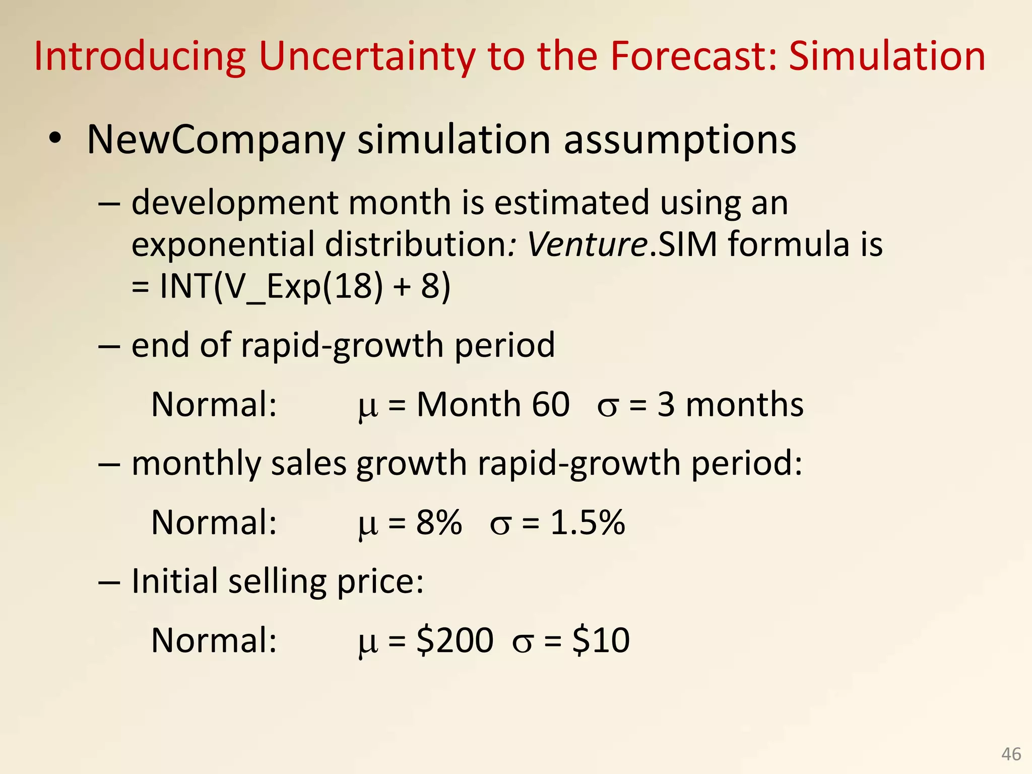 • NewCompany simulation assumptions
– development month is estimated using an
exponential distribution: Venture.SIM formula is
= INT(V_Exp(18) + 8)
– end of rapid-growth period
Normal:  = Month 60  = 3 months
– monthly sales growth rapid-growth period:
Normal:  = 8%  = 1.5%
– Initial selling price:
Normal:  = $200  = $10
46
Introducing Uncertainty to the Forecast: Simulation
 