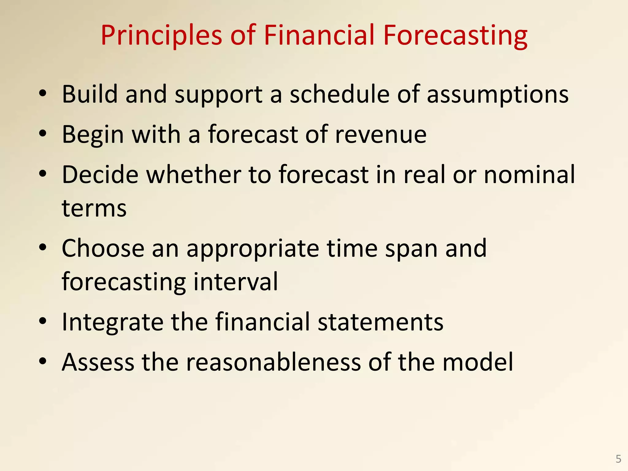 Principles of Financial Forecasting
• Build and support a schedule of assumptions
• Begin with a forecast of revenue
• Decide whether to forecast in real or nominal
terms
• Choose an appropriate time span and
forecasting interval
• Integrate the financial statements
• Assess the reasonableness of the model
5
 