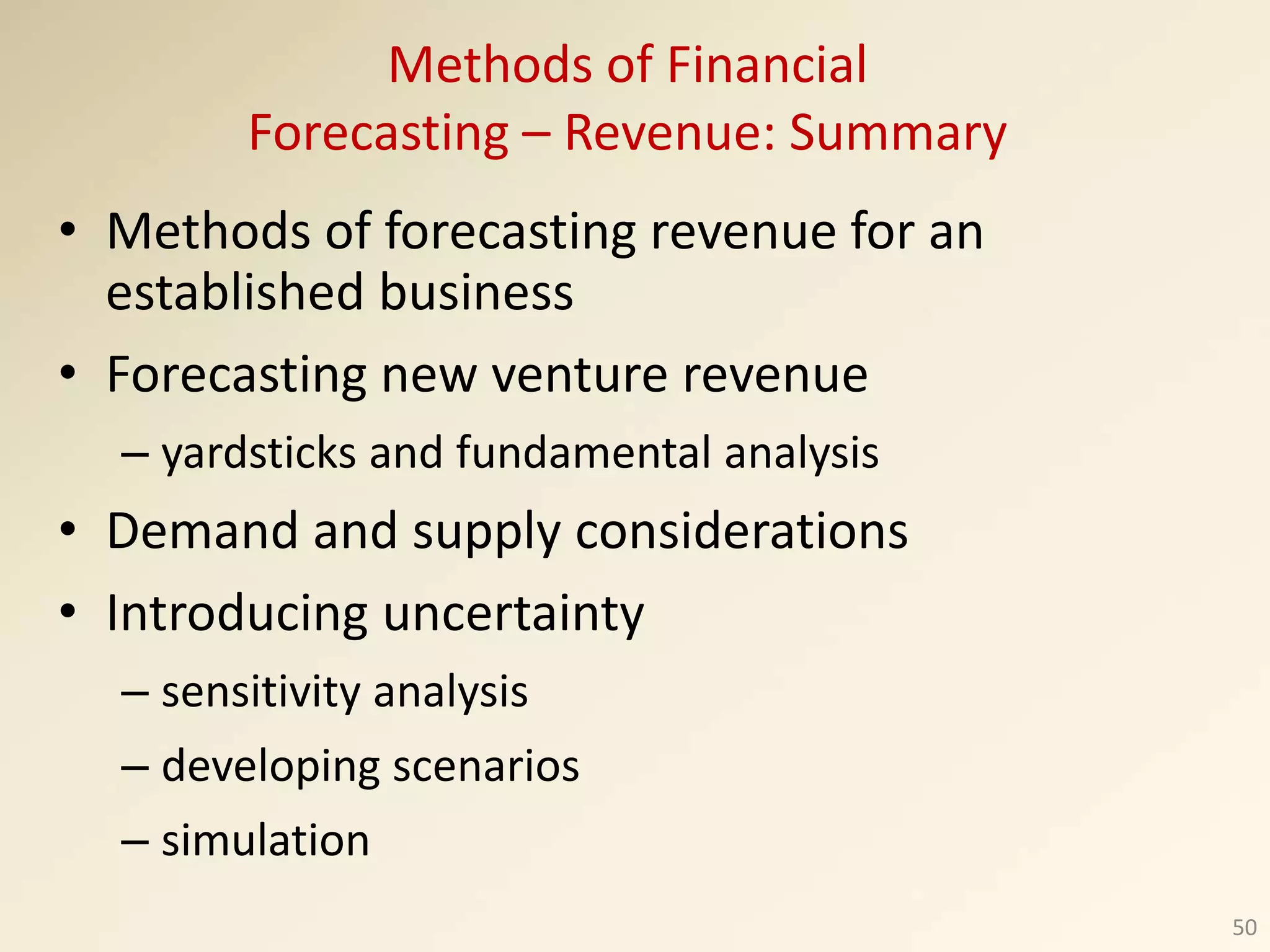 • Methods of forecasting revenue for an
established business
• Forecasting new venture revenue
– yardsticks and fundamental analysis
• Demand and supply considerations
• Introducing uncertainty
– sensitivity analysis
– developing scenarios
– simulation
50
Methods of Financial
Forecasting – Revenue: Summary
 