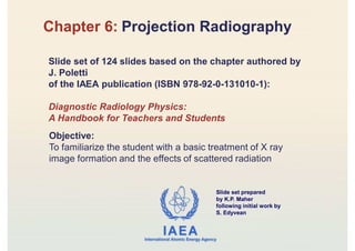 IAEA
International Atomic Energy Agency
Slide set prepared
by K.P. Maher
following initial work by
S. Edyvean
Chapter 6: Projection Radiography
Slide set of 124 slides based on the chapter authored by
J. Poletti
of the IAEA publication (ISBN 978-92-0-131010-1):
Diagnostic Radiology Physics:
A Handbook for Teachers and Students
Objective:
To familiarize the student with a basic treatment of X ray
image formation and the effects of scattered radiation
 
