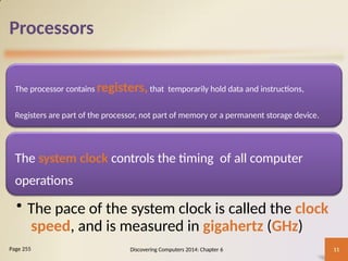 Processors
The processor contains registers,that temporarily hold data and instructions,
Registers are part of the processor, not part of memory or a permanent storage device.
The system clock controls the timing of all computer
operations
• The pace of the system clock is called the clock
speed, and is measured in gigahertz (GHz)
Discovering Computers 2014: Chapter 6 11
Page 255
 