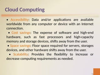 Cloud Computing
• Accessibility: Data and/or applications are available
worldwide from any computer or device with an Internet
connection.
• Cost savings: The expense of software and high-end
hardware, such as fast processors and high-capacity
memory and storage devices, shifts away from the user.
• Space savings: Floor space required for servers, storages
devices, and other hardware shifts away from the user.
• Scalability: Provides the flexibility to increase or
decrease computing requirements as needed.
 