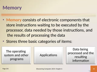Memory
• Memory consists of electronic components that
store instructions waiting to be executed by the
processor, data needed by those instructions, and
the results of processing the data
• Stores three basic categories of items:
Discovering Computers 2014: Chapter 6 18
Page 261
The operating
system and other
programs
Applications
Data being
processed and the
resulting
information
 