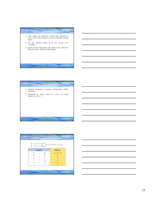 13
Computer Fundamentals: Pradeep K. Sinha & Priti SinhaComputer Fundamentals: Pradeep K. Sinha & Priti Sinha
Slide 37/78Chapter 6: Boolean Algebra and Logic CircuitsRef. Page
§ Logic gates are electronic circuits that operate on
one or more input signals to produce standard output
signal
§ Are the building blocks of all the circuits in a
computer
§ Some of the most basic and useful logic gates are
AND, OR, NOT, NAND and NOR gates
Logic GatesLogic Gates
77
Computer Fundamentals: Pradeep K. Sinha & Priti SinhaComputer Fundamentals: Pradeep K. Sinha & Priti Sinha
Slide 38/78Chapter 6: Boolean Algebra and Logic CircuitsRef. Page
§ Physical realization of logical multiplication (AND)
operation
§ Generates an output signal of 1 only if all input
signals are also 1
AND GateAND Gate
77
Computer Fundamentals: Pradeep K. Sinha & Priti SinhaComputer Fundamentals: Pradeep K. Sinha & Priti Sinha
Slide 39/78Chapter 6: Boolean Algebra and Logic CircuitsRef. Page
A
B
C = A ⋅ B
Inputs Output
A B C = A ⋅ B
0 0 0
0 1 0
1 0 0
1 1 1
AND Gate (Block Diagram Symbol
and Truth Table)
AND Gate (Block Diagram Symbol
and Truth Table)
77
 