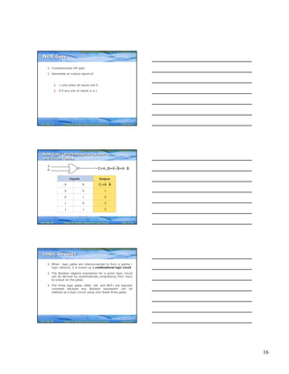 16
Computer Fundamentals: Pradeep K. Sinha & Priti SinhaComputer Fundamentals: Pradeep K. Sinha & Priti Sinha
Slide 46/78Chapter 6: Boolean Algebra and Logic CircuitsRef. Page
§ Complemented OR gate
§ Generates an output signal of:
§ 1 only when all inputs are 0
§ 0 if any one of inputs is a 1
NOR GateNOR Gate
79
Computer Fundamentals: Pradeep K. Sinha & Priti SinhaComputer Fundamentals: Pradeep K. Sinha & Priti Sinha
Slide 47/78Chapter 6: Boolean Algebra and Logic CircuitsRef. Page
Inputs
A B
0 0
0 1
1 0
1 1
Output
1
0
0
0
A
B ↓ + ⋅C=A B=A B=A B
⋅C =A B
NOR Gate (Block Diagram Symbol
and Truth Table)
NOR Gate (Block Diagram Symbol
and Truth Table)
80
Computer Fundamentals: Pradeep K. Sinha & Priti SinhaComputer Fundamentals: Pradeep K. Sinha & Priti Sinha
Slide 48/78Chapter 6: Boolean Algebra and Logic CircuitsRef. Page
§ When logic gates are interconnected to form a gating /
logic network, it is known as a combinational logic circuit
§ The Boolean algebra expression for a given logic circuit
can be derived by systematically progressing from input
to output on the gates
§ The three logic gates (AND, OR, and NOT) are logically
complete because any Boolean expression can be
realized as a logic circuit using only these three gates
Logic CircuitsLogic Circuits
80
 
