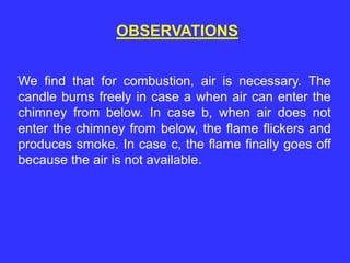 OBSERVATIONS
We find that for combustion, air is necessary. The
candle burns freely in case a when air can enter the
chimney from below. In case b, when air does not
enter the chimney from below, the flame flickers and
produces smoke. In case c, the flame finally goes off
because the air is not available.
 