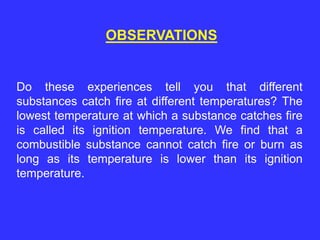 OBSERVATIONS
Do these experiences tell you that different
substances catch fire at different temperatures? The
lowest temperature at which a substance catches fire
is called its ignition temperature. We find that a
combustible substance cannot catch fire or burn as
long as its temperature is lower than its ignition
temperature.
 