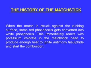 THE HISTORY OF THE MATCHSTICK
When the match is struck against the rubbing
surface, some red phosphorus gets converted into
white phosphorus. This immediately reacts with
potassium chlorate in the matchstick head to
produce enough heat to ignite antimony trisulphide
and start the combustion.
 