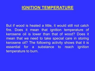 IGNITION TEMPERATURE
But if wood is heated a little, it would still not catch
fire. Does it mean that ignition temperature of
kerosene oil is lower than that of wood? Does it
mean that we need to take special care in storing
kerosene oil? The following activity shows that it is
essential for a substance to reach ignition
temperature to burn.
 