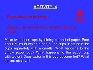 ACTIVITY- 4
Make two paper cups by folding a sheet of paper. Pour
about 50 ml of water in one of the cups. Heat both the
cups separately with a candle. What happens to the
empty paper cup? What happens to the paper cup
with water? Does water in this cup become hot? What
do you observe?
Precautions to be taken:
Caution : Be careful while handling burning
candle.
 
