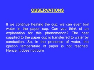 OBSERVATIONS
If we continue heating the cup, we can even boil
water in the paper cup. Can you think of an
explanation for this phenomenon? The heat
supplied to the paper cup is transferred to water by
conduction. So, in the presence of water, the
ignition temperature of paper is not reached.
Hence, it does not burn
 