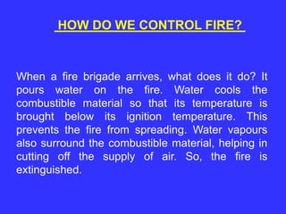 HOW DO WE CONTROL FIRE?
When a fire brigade arrives, what does it do? It
pours water on the fire. Water cools the
combustible material so that its temperature is
brought below its ignition temperature. This
prevents the fire from spreading. Water vapours
also surround the combustible material, helping in
cutting off the supply of air. So, the fire is
extinguished.
 