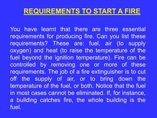 REQUIREMENTS TO START A FIRE
You have learnt that there are three essential
requirements for producing fire. Can you list these
requirements? These are: fuel, air (to supply
oxygen) and heat (to raise the temperature of the
fuel beyond the ignition temperature). Fire can be
controlled by removing one or more of these
requirements. The job of a fire extinguisher is to cut
off the supply of air, or to bring down the
temperature of the fuel, or both. Notice that the fuel
in most cases cannot be eliminated. If, for instance,
a building catches fire, the whole building is the
fuel.
 