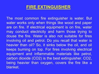 FIRE EXTINGUISHER
The most common fire extinguisher is water. But
water works only when things like wood and paper
are on fire. If electrical equipment is on fire, water
may conduct electricity and harm those trying to
douse the fire. Water is also not suitable for fires
involving oil and petrol. Do you recall that water is
heavier than oil? So, it sinks below the oil, and oil
keeps burning on top. For fires involving electrical
equipment and inflammable materials like petrol,
carbon dioxide (CO2) is the best extinguisher. CO2,
being heavier than oxygen, covers the fire like a
blanket.
 