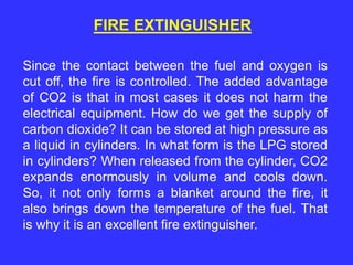 FIRE EXTINGUISHER
Since the contact between the fuel and oxygen is
cut off, the fire is controlled. The added advantage
of CO2 is that in most cases it does not harm the
electrical equipment. How do we get the supply of
carbon dioxide? It can be stored at high pressure as
a liquid in cylinders. In what form is the LPG stored
in cylinders? When released from the cylinder, CO2
expands enormously in volume and cools down.
So, it not only forms a blanket around the fire, it
also brings down the temperature of the fuel. That
is why it is an excellent fire extinguisher.
 