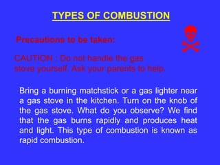 TYPES OF COMBUSTION
Precautions to be taken:
CAUTION : Do not handle the gas
stove yourself. Ask your parents to help.
Bring a burning matchstick or a gas lighter near
a gas stove in the kitchen. Turn on the knob of
the gas stove. What do you observe? We find
that the gas burns rapidly and produces heat
and light. This type of combustion is known as
rapid combustion.
 
