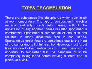 There are substances like phosphorus which burn in air
at room temperature. The type of combustion in which a
material suddenly bursts into flames, without the
application of any apparent cause is called spontaneous
combustion. Spontaneous combustion of coal dust has
resulted in many disastrous fires in coal mines.
Spontaneous forest fires are sometimes due to the heat
of the sun or due to lightning strike. However, most forest
fires are due to the carelessness of human beings. It is
important to remember that the campfires must be
completely extinguished before leaving a forest after a
picnic, or a visit.
TYPES OF COMBUSTION
 