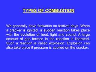 TYPES OF COMBUSTION
We generally have fireworks on festival days. When
a cracker is ignited, a sudden reaction takes place
with the evolution of heat, light and sound. A large
amount of gas formed in the reaction is liberated.
Such a reaction is called explosion. Explosion can
also take place if pressure is applied on the cracker.
 