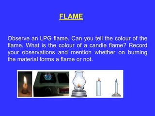 FLAME
Observe an LPG flame. Can you tell the colour of the
flame. What is the colour of a candle flame? Record
your observations and mention whether on burning
the material forms a flame or not.
 