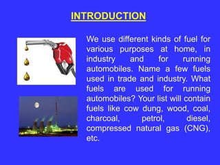 INTRODUCTION
We use different kinds of fuel for
various purposes at home, in
industry and for running
automobiles. Name a few fuels
used in trade and industry. What
fuels are used for running
automobiles? Your list will contain
fuels like cow dung, wood, coal,
charcoal, petrol, diesel,
compressed natural gas (CNG),
etc.
 