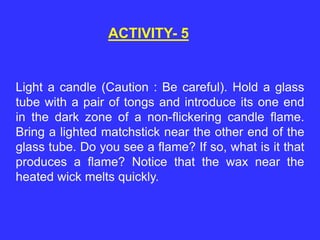 ACTIVITY- 5
Light a candle (Caution : Be careful). Hold a glass
tube with a pair of tongs and introduce its one end
in the dark zone of a non-flickering candle flame.
Bring a lighted matchstick near the other end of the
glass tube. Do you see a flame? If so, what is it that
produces a flame? Notice that the wax near the
heated wick melts quickly.
 