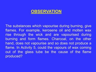 OBSERVATION
The substances which vapourise during burning, give
flames. For example, kerosene oil and molten wax
rise through the wick and are vapourised during
burning and form flames. Charcoal, on the other
hand, does not vapourise and so does not produce a
flame. In Activity 5, could the vapours of wax coming
out of the glass tube be the cause of the flame
produced?
 