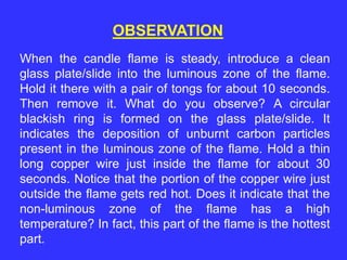 OBSERVATION
When the candle flame is steady, introduce a clean
glass plate/slide into the luminous zone of the flame.
Hold it there with a pair of tongs for about 10 seconds.
Then remove it. What do you observe? A circular
blackish ring is formed on the glass plate/slide. It
indicates the deposition of unburnt carbon particles
present in the luminous zone of the flame. Hold a thin
long copper wire just inside the flame for about 30
seconds. Notice that the portion of the copper wire just
outside the flame gets red hot. Does it indicate that the
non-luminous zone of the flame has a high
temperature? In fact, this part of the flame is the hottest
part.
 