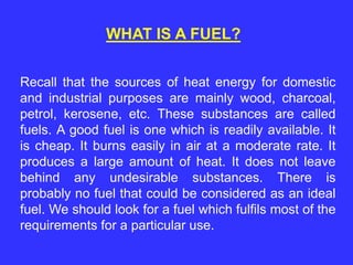 WHAT IS A FUEL?
Recall that the sources of heat energy for domestic
and industrial purposes are mainly wood, charcoal,
petrol, kerosene, etc. These substances are called
fuels. A good fuel is one which is readily available. It
is cheap. It burns easily in air at a moderate rate. It
produces a large amount of heat. It does not leave
behind any undesirable substances. There is
probably no fuel that could be considered as an ideal
fuel. We should look for a fuel which fulfils most of the
requirements for a particular use.
 