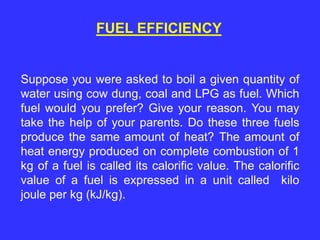 FUEL EFFICIENCY
Suppose you were asked to boil a given quantity of
water using cow dung, coal and LPG as fuel. Which
fuel would you prefer? Give your reason. You may
take the help of your parents. Do these three fuels
produce the same amount of heat? The amount of
heat energy produced on complete combustion of 1
kg of a fuel is called its calorific value. The calorific
value of a fuel is expressed in a unit called kilo
joule per kg (kJ/kg).
 