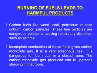 BURNING OF FUELS LEADS TO
HARMFUL PRODUCTS
1. Carbon fuels like wood, coal, petroleum release
unburnt carbon particles. These fine particles are
dangerous pollutants causing respiratory diseases,
such as asthma.
2. Incomplete combustion of these fuels gives carbon
monoxide gas. It is a very poisonous gas. It is
dangerous to burn coal in a closed room. The
carbon monoxide gas produced can kill persons
sleeping in that room.
 