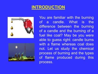 INTRODUCTION
You are familiar with the burning
of a candle. What is the
difference between the burning
of a candle and the burning of a
fuel like coal? May be you were
able to guess right: candle burns
with a flame whereas coal does
not. Let us study the chemical
process of burning and the types
of flame produced during this
process.
 