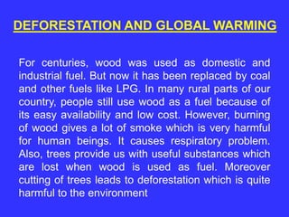 DEFORESTATION AND GLOBAL WARMING
For centuries, wood was used as domestic and
industrial fuel. But now it has been replaced by coal
and other fuels like LPG. In many rural parts of our
country, people still use wood as a fuel because of
its easy availability and low cost. However, burning
of wood gives a lot of smoke which is very harmful
for human beings. It causes respiratory problem.
Also, trees provide us with useful substances which
are lost when wood is used as fuel. Moreover
cutting of trees leads to deforestation which is quite
harmful to the environment
 