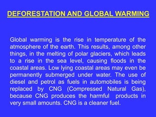 DEFORESTATION AND GLOBAL WARMING
Global warming is the rise in temperature of the
atmosphere of the earth. This results, among other
things, in the melting of polar glaciers, which leads
to a rise in the sea level, causing floods in the
coastal areas. Low lying coastal areas may even be
permanently submerged under water. The use of
diesel and petrol as fuels in automobiles is being
replaced by CNG (Compressed Natural Gas),
because CNG produces the harmful products in
very small amounts. CNG is a cleaner fuel.
 