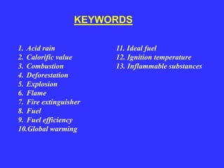 1. Acid rain
2. Calorific value
3. Combustion
4. Deforestation
5. Explosion
6. Flame
7. Fire extinguisher
8. Fuel
9. Fuel efficiency
10.Global warming
KEYWORDS
11. Ideal fuel
12. Ignition temperature
13. Inflammable substances
 