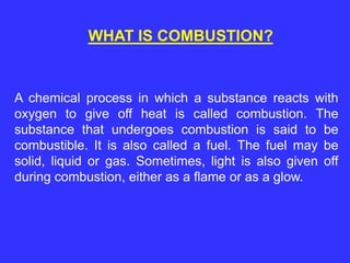 WHAT IS COMBUSTION?
A chemical process in which a substance reacts with
oxygen to give off heat is called combustion. The
substance that undergoes combustion is said to be
combustible. It is also called a fuel. The fuel may be
solid, liquid or gas. Sometimes, light is also given off
during combustion, either as a flame or as a glow.
 