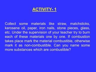 ACTIVITY- 1
Collect some materials like straw, matchsticks,
kerosene oil, paper, iron nails, stone pieces, glass,
etc. Under the supervision of your teacher try to burn
each of these materials one by one. If combustion
takes place mark the material combustible, otherwise
mark it as non-combustible. Can you name some
more substances which are combustible?
 