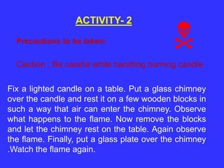 ACTIVITY- 2
Fix a lighted candle on a table. Put a glass chimney
over the candle and rest it on a few wooden blocks in
such a way that air can enter the chimney. Observe
what happens to the flame. Now remove the blocks
and let the chimney rest on the table. Again observe
the flame. Finally, put a glass plate over the chimney
.Watch the flame again.
Caution : Be careful while handling burning candle
Precautions to be taken:

 