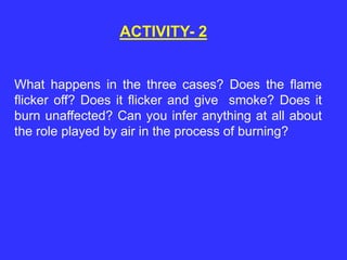 ACTIVITY- 2
What happens in the three cases? Does the flame
flicker off? Does it flicker and give smoke? Does it
burn unaffected? Can you infer anything at all about
the role played by air in the process of burning?
 