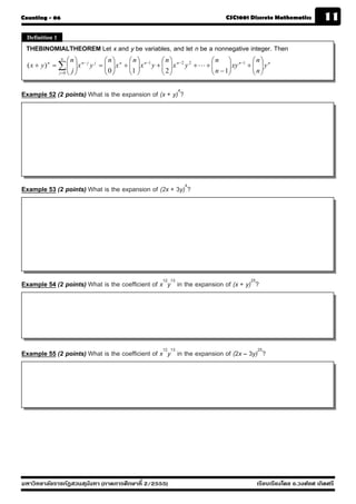 Counting - 06                                                                        CSC1001 Discrete Mathematics           11
 Definition 1
 THEBINOMIALTHEOREM Let x and y be variables, and let n be a nonnegative integer. Then
                  n
                     ⎛n⎞            ⎛n⎞       ⎛n⎞            ⎛n⎞                   ⎛ n ⎞ n −1 ⎛ n ⎞ n
  ( x + y ) n = ∑ ⎜ ⎟ x n − j y j = ⎜ ⎟ x n + ⎜ ⎟ x n −1 y + ⎜ ⎟ x n − 2 y 2 + L + ⎜
                     ⎜ ⎟            ⎜0⎟       ⎜ ⎟            ⎜ ⎟                   ⎜ n − 1⎟ xy + ⎜ n ⎟ y
                                                                                          ⎟      ⎜ ⎟
                j =0 ⎝ j ⎠          ⎝ ⎠       ⎝1 ⎠           ⎝2⎠                   ⎝      ⎠      ⎝ ⎠


Example 52 (2 points) What is the expansion of (x + y)4?




Example 53 (2 points) What is the expansion of (2x + 3y)4?




Example 54 (2 points) What is the coefficient of x12y13 in the expansion of (x + y)25?




Example 55 (2 points) What is the coefficient of x12y13 in the expansion of (2x – 3y)25?




มหาวิทยาลัยราชภัฏสวนส ุนันทา (ภาคการศึกษาที่ 2/2555)                                              เรียบเรียงโดย อ.วงศ์ยศ เกิดศรี
 