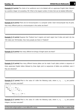 Counting - 06                                                          CSC1001 Discrete Mathematics            3
Example 9 (2 points) The chairs of an auditorium are to be labeled with an uppercase English letter followed
by a positive integer not exceeding 100. What is the largest number of chairs that can be labeled differently?




Example 10 (2 points) There are 32 microcomputers in a computer center. Each microcomputer has 24 ports.
How many different ports to a microcomputer in the center are there?




Example 11 (2 points) Suppose that Thailand has 5 regions and each region has 8 cities and each city has
100 males and 150 females. How many people are there in Thailand?




Example 12 (2 points) How many different bit strings of length seven are there?




Example 13 (2 points) How many different license plates can be made if each plate contains a sequence of
three uppercase English letters followed by three digits (and no sequences of letters are prohibited, even if
they are obscene)?




Example 14 (2 points) What is the value of k after the following code, where n1, n2, … , nm are positive
integers, has been executed?
 k := 0
 for i1 := 1 to n1
   for i2 := 1 to n2
     for i3 := 1 to n3
       ···
         for im := 1 to nm
           k := k + 1


Example 15 (2 points) What is the value of k after the following code, where n1, n2, … , nm are positive
integers, has been executed?

มหาวิทยาลัยราชภัฏสวนส ุนันทา (ภาคการศึกษาที่ 2/2555)                              เรียบเรียงโดย อ.วงศ์ยศ เกิดศรี
 