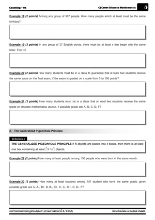 Counting - 06                                                        CSC1001 Discrete Mathematics           5
Example 18 (2 points) Among any group of 367 people. How many people which at least must be the same
birthday?




Example 19 (2 points) In any group of 27 English words, there must be at least x that begin with the same
letter. Find x?




Example 20 (2 points) How many students must be in a class to guarantee that at least two students receive
the same score on the final exam, if the exam is graded on a scale from 0 to 100 points?




Example 21 (2 points) How many students must be in a class that at least two students receive the same
grade on discrete mathematics course, if possible grade are A, B, C, D, F?




2. The Generalized Pigeonhole Principle
 Definition 2
 THE GENERALIZED PIGEONHOLE PRINCIPLE If N objects are placed into k boxes, then there is at least
 one box containing at least ⎡N / k ⎤ objects.

Example 22 (2 points) How many at least people among 100 people who were born in the same month.




Example 23 (2 points) How many at least students among 107 student who have the same grade, given
possible grade are A, A-, B+, B, B-, C+, C, C-, D+, D, D-, F?




มหาวิทยาลัยราชภัฏสวนส ุนันทา (ภาคการศึกษาที่ 2/2555)                           เรียบเรียงโดย อ.วงศ์ยศ เกิดศรี
 