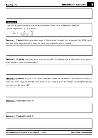 Counting - 06                                                         CSC1001 Discrete Mathematics            9




 Definition 4
 The number of r-combinations of a set with n elements, where n is a nonnegative integer and
 r is an integer with 0 ≤ r ≤ n, equals
                         n!          ⎛n⎞
         C(n, r) =               =   ⎜ ⎟
                                     ⎜r ⎟
                     r!(n − r )!     ⎝ ⎠

Example 41 (2 points) How many poker hands of five cards can be dealt from a standard deck of 52 cards?
Also, how many ways are there to select the cards from a standard deck of 52 cards?




Example 42 (2 points) How many ways are there to select five players from a 10-member tennis team to
make a trip to a match at another school?




Example 43 (2 points) A group of 20 people have been trained as astronauts to go on the first mission to
Mars. How many ways are there to select a crew of six people to go on this mission (assuming that all crew
members have the same job)?




Example 44 (2 points) Find C(5, 1)?




Example 45 (2 points) Find C(5, 3)?




มหาวิทยาลัยราชภัฏสวนส ุนันทา (ภาคการศึกษาที่ 2/2555)                             เรียบเรียงโดย อ.วงศ์ยศ เกิดศรี
 
