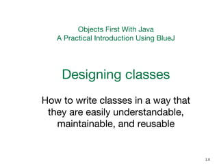 Objects First With Java
A Practical Introduction Using BlueJ
Designing classes
How to write classes in a way that
they are easily understandable,
maintainable, and reusable
2.0
 