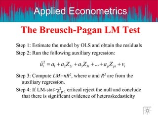 Applied Econometrics
The Breusch-Pagan LM Test
Step 1: Estimate the model by OLS and obtain the residuals
Step 2: Run the following auxiliary regression:
Step 3: Compute LM=nR2, where n and R2 are from the
auxiliary regression.
Step 4: If LM-stat>χ2
p-1 critical reject the null and conclude
that there is significant evidence of heteroskedasticity
t
pt
p
t
t
t v
Z
a
Z
a
Z
a
a
u 




 ...
ˆ 3
3
2
2
1
2
 