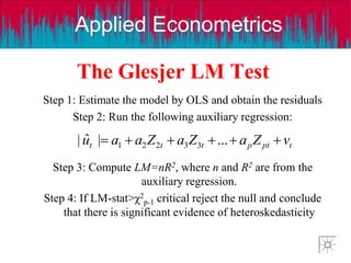 Applied Econometrics
The Glesjer LM Test
Step 1: Estimate the model by OLS and obtain the residuals
Step 2: Run the following auxiliary regression:
Step 3: Compute LM=nR2, where n and R2 are from the
auxiliary regression.
Step 4: If LM-stat>χ2
p-1 critical reject the null and conclude
that there is significant evidence of heteroskedasticity
t
pt
p
t
t
t v
Z
a
Z
a
Z
a
a
u 




 ...
|
ˆ
| 3
3
2
2
1
 