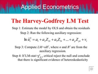 Applied Econometrics
The Harvey-Godfrey LM Test
Step 1: Estimate the model by OLS and obtain the residuals
Step 2: Run the following auxiliary regression:
Step 3: Compute LM=nR2, where n and R2 are from the
auxiliary regression.
Step 4: If LM-stat>χ2
p-1 critical reject the null and conclude
that there is significant evidence of heteroskedasticity
t
pt
p
t
t
t v
Z
a
Z
a
Z
a
a
u 




 ...
ˆ
ln 3
3
2
2
1
2
 