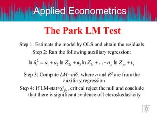 Applied Econometrics
The Park LM Test
Step 1: Estimate the model by OLS and obtain the residuals
Step 2: Run the following auxiliary regression:
Step 3: Compute LM=nR2, where n and R2 are from the
auxiliary regression.
Step 4: If LM-stat>χ2
p-1 critical reject the null and conclude
that there is significant evidence of heteroskedasticity
t
pt
p
t
t
t v
Z
a
Z
a
Z
a
a
u 




 ln
...
ln
ln
ˆ
ln 3
3
2
2
1
2
 